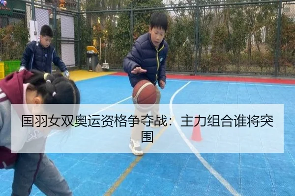 国羽女双奥运资格争夺战：主力组合谁将突围