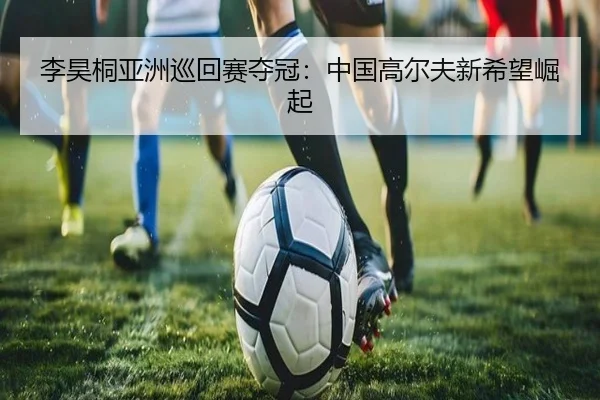 李昊桐亚洲巡回赛夺冠：中国高尔夫新希望崛起